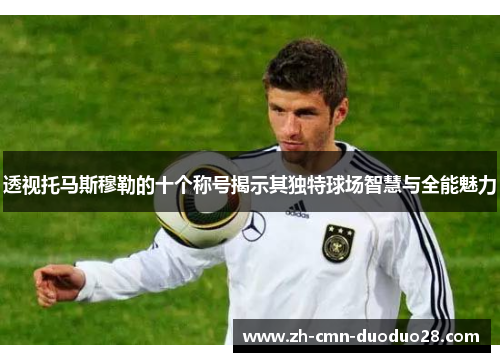 透视托马斯穆勒的十个称号揭示其独特球场智慧与全能魅力