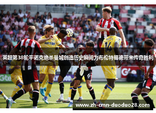 英超第38轮平诺克绝杀曼城创造历史瞬间为布伦特福德带来传奇胜利
