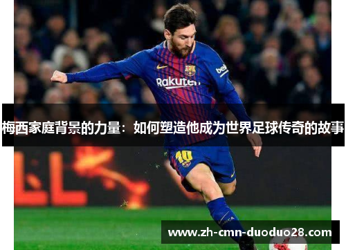 梅西家庭背景的力量：如何塑造他成为世界足球传奇的故事