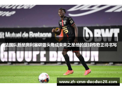 法国队新星奥利塞崭露头角成未来之星他的足球传奇正待书写
